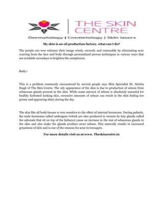 My skin is an oil production factory, what can I do?
The people can now enhance their image wisely, securely and reasonably by eliminating acne
scarring from the face and body through personalized proven techniques in various ways that
are available nowadays to brighten the complexion.

Body:-

This is a problem commonly encountered by several people says Skin Specialist Dr. Sirisha
Singh of The Skin Centre. The oily appearance of the skin is due to production of sebum from
sebaceous glands present in the skin. While some amount of sebum is absolutely essential for
healthy hydrated looking skin, excessive amounts of sebum can result in the skin feeling too
greasy and appearing shiny during the day.

The skin like all body tissues is very sensitive to the effect of internal hormones. During puberty,
the male hormones called androgens (which are also produced in women by tiny glands called
the adrenals that sit on top of the kidneys) cause an increase in the size of sebaceous glands in
the skin and also make the glands produce more sebum. This naturally results in increased
greasiness of skin and is one of the reasons for acne in teenagers.
For more details visit us at:www. Theskincentre.in

 