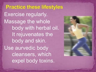 Exercise regularly.
Massage the whole
body with herbal oil.
It rejuvenates the
body and skin.
Use aurvedic body
cleansers, which
expel body toxins.
 