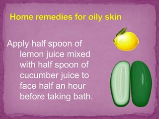 Apply half spoon of
lemon juice mixed
with half spoon of
cucumber juice to
face half an hour
before taking bath.
 