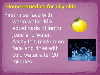 First rinse face with
warm water. Mix
equal parts of lemon
juice and water.
Apply this mixture on
face and rinse with
cold water after 20
minutes
.
 