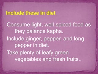 Consume light, well-spiced food as
they balance kapha.
Include ginger, pepper, and long
pepper in diet.
Take plenty of leafy green
vegetables and fresh fruits..
 