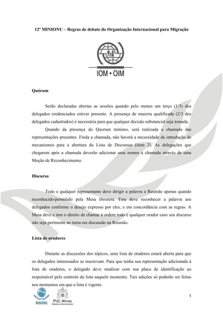 12º MINIONU – Regras de debate do Organização Internacional para Migração

 12º MINIONU – Regras de debate do Organização Internacional para Migração




Quórum


       Serão declaradas abertas as sessões quando pelo menos um terço (1/3) dos
delegados credenciados estiver presente. A presença de maioria qualificada (2/3 dos
delegados cadastrados) é necessária para que qualquer decisão substancial seja tomada.
       Quando da presença do Quorum mínimo, será realizada a chamada das
representações presentes. Finda a chamada, não haverá a necessidade da introdução de
mecanismos para a abertura da Lista de Discursos (item 2). As delegações que
chegarem após a chamada deverão adicionar seus nomes a chamada através de uma
Moção de Reconhecimento.


Discurso


       Todo e qualquer representante deve dirigir a palavra a Reunião apenas quando
reconhecido/permitido pela Mesa Diretora. Esta deve reconhecer a palavra aos
delegados conforme o desejo expresso por eles, e em concordância com as regras. A
Mesa deve e tem o direito de chamar à ordem todo e qualquer orador caso seu discurso
não seja pertinente ao tema em discussão na Reunião.


Lista de oradores


       Durante as discussões dos tópicos, uma lista de oradores estará aberta para que
os delegados interessados se inscrevam. Para que tenha sua representação adicionada à
lista de oradores, o delegado deve sinalizar com sua placa de identificação ao
responsável pelo controle da lista naquele momento. Tais adições só poderão ser feitas
nos momentos em que a lista é vigente.

                                                                                         1
 