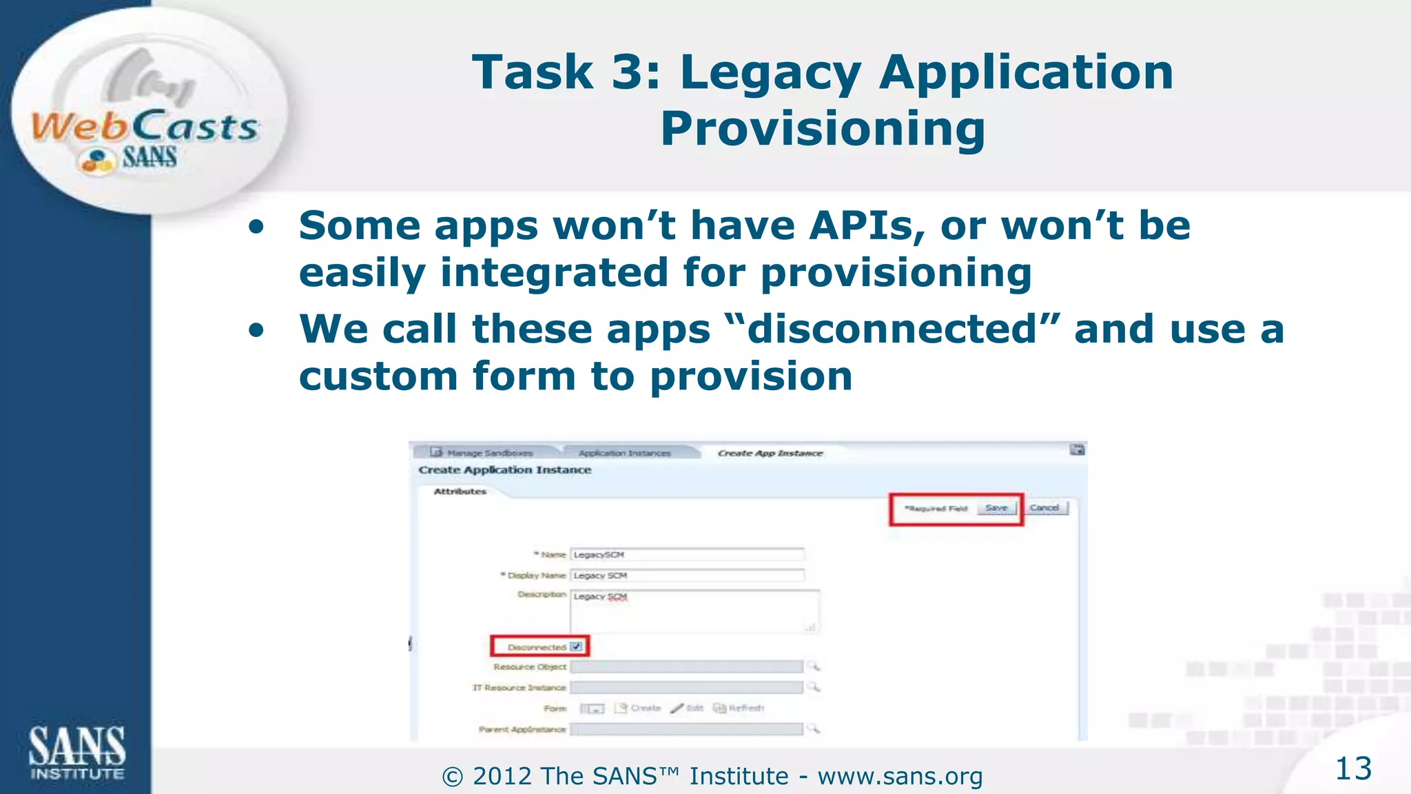 Task 3: Legacy Application
                 Provisioning

• Some apps won’t have APIs, or won’t be
  easily integrated for provisioning
• We call these apps “disconnected” and use a
  custom form to provision




        © 2012 The SANS™ Institute - www.sans.org   13
 