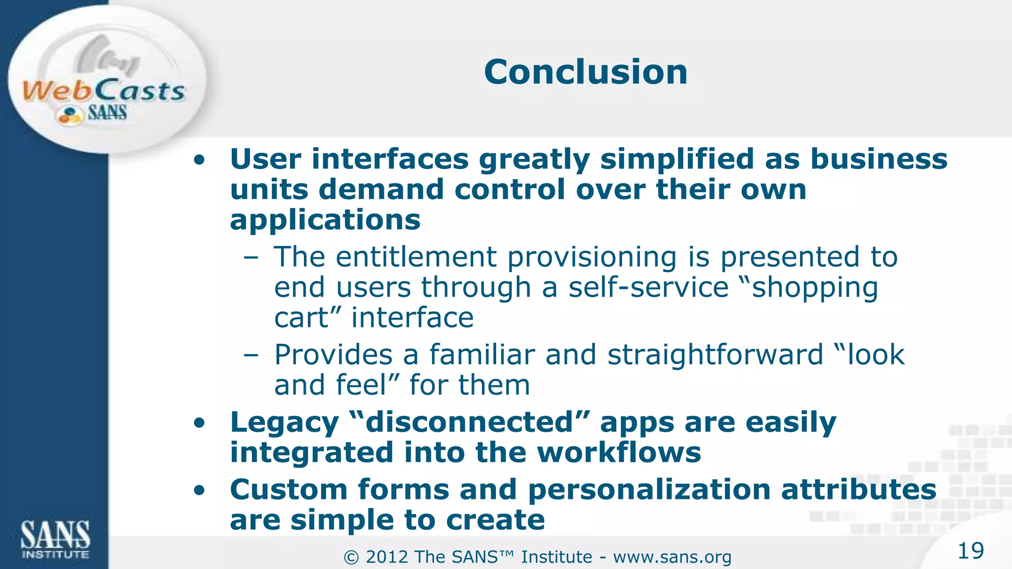 Conclusion

• User interfaces greatly simplified as business
  units demand control over their own
  applications
   – The entitlement provisioning is presented to
     end users through a self-service “shopping
     cart” interface
   – Provides a familiar and straightforward “look
     and feel” for them
• Legacy “disconnected” apps are easily
  integrated into the workflows
• Custom forms and personalization attributes
  are simple to create
          © 2012 The SANS™ Institute - www.sans.org   19
 