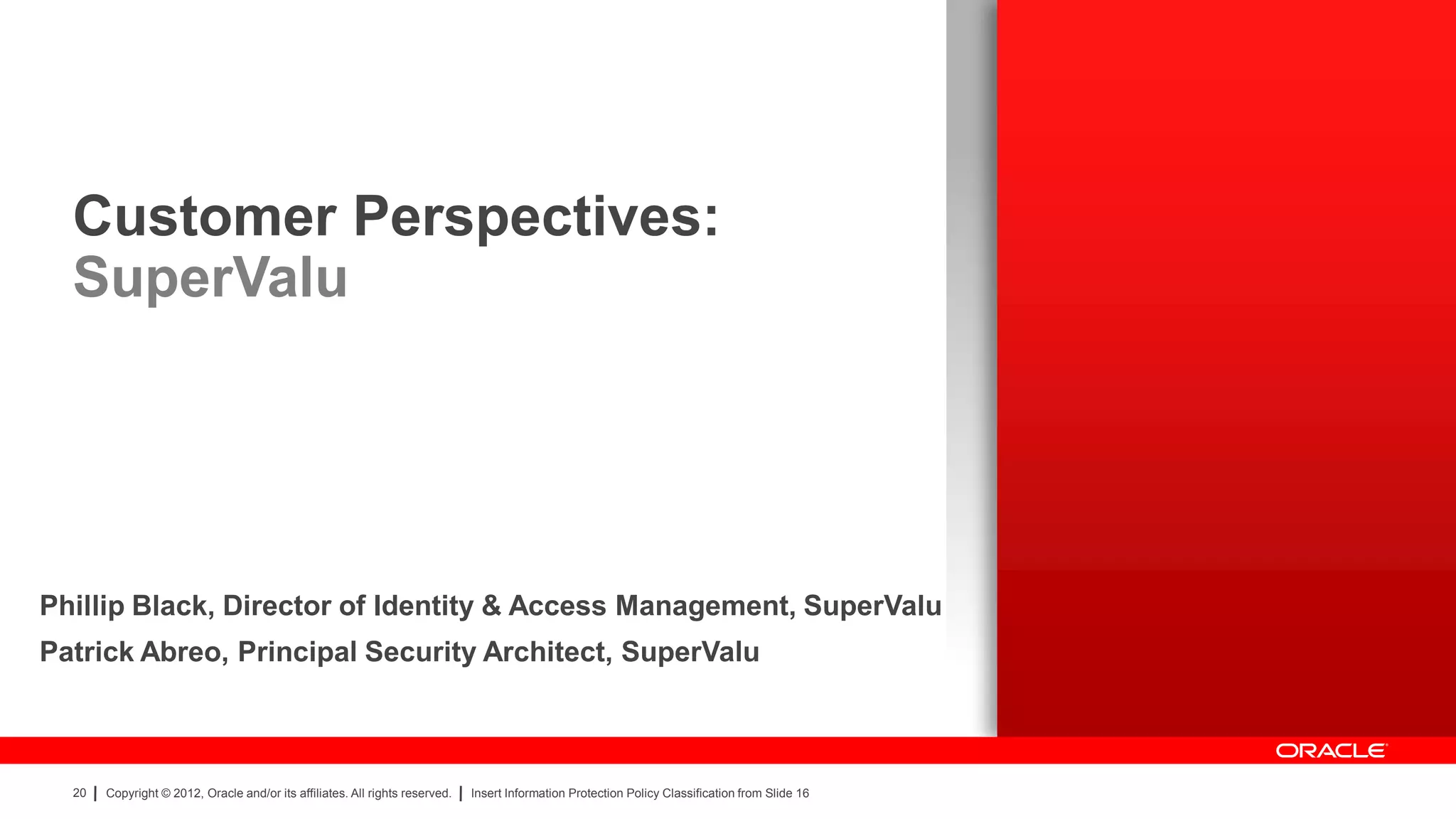 Customer Perspectives:
  SuperValu




Phillip Black, Director of Identity & Access Management, SuperValu
Patrick Abreo, Principal Security Architect, SuperValu



  20   Copyright © 2012, Oracle and/or its affiliates. All rights reserved.   Insert Information Protection Policy Classification from Slide 16
 