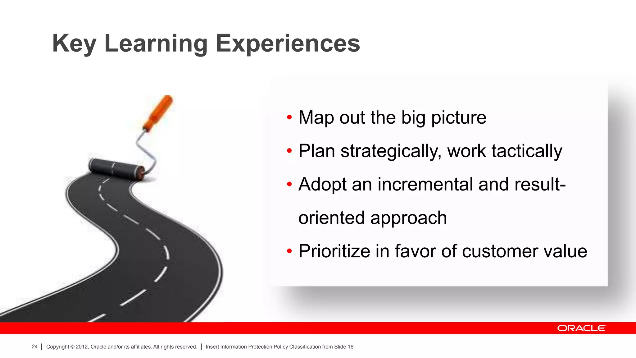 Key Learning Experiences

                                                                                                               • Map out the big picture
                                                                                                               • Plan strategically, work tactically
                                                                                                               • Adopt an incremental and result-
                                                                                                                    oriented approach
                                                                                                               • Prioritize in favor of customer value



24   Copyright © 2012, Oracle and/or its affiliates. All rights reserved.   Insert Information Protection Policy Classification from Slide 16
 