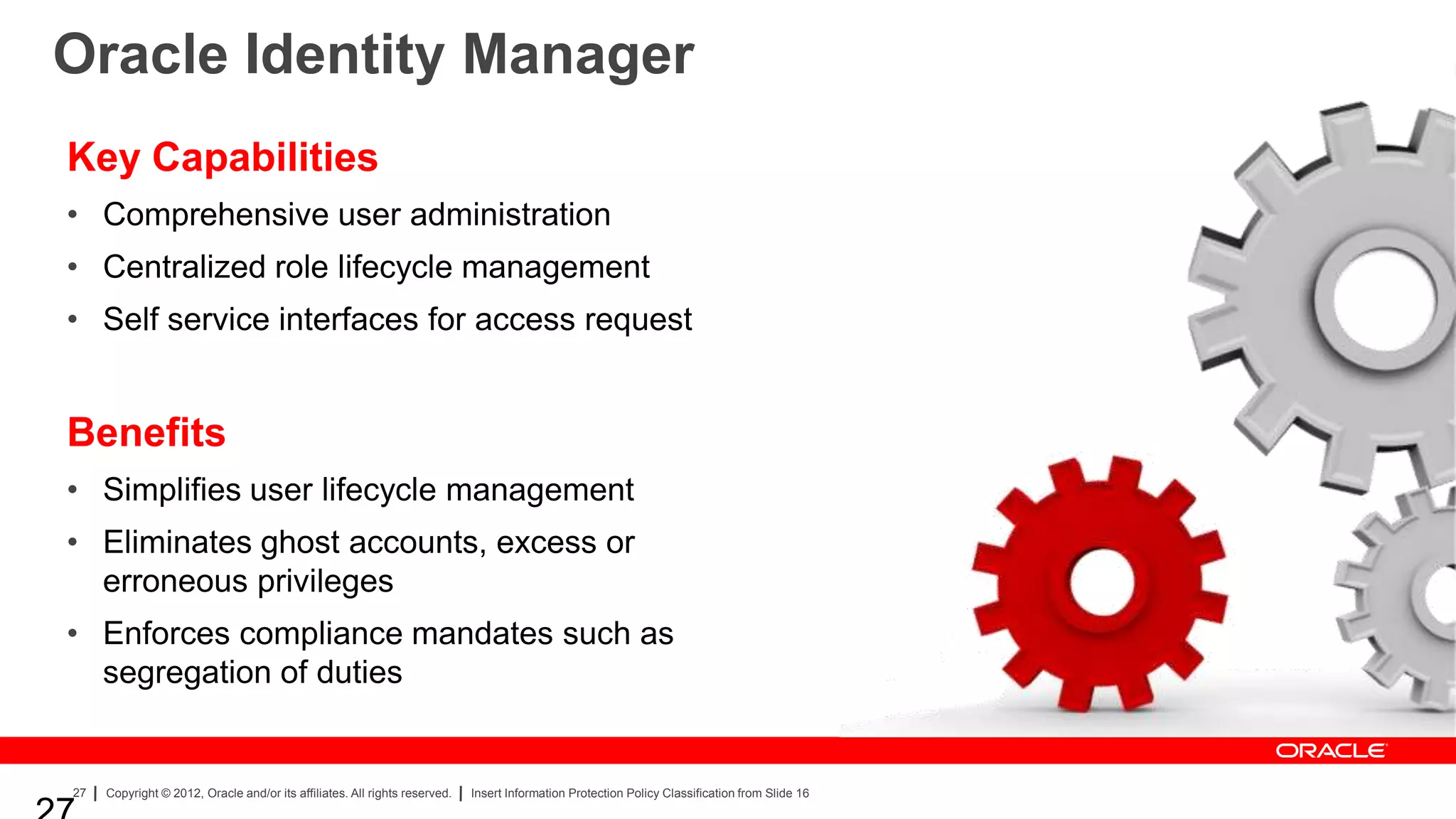 Oracle Identity Manager
Key Capabilities
• Comprehensive user administration
• Centralized role lifecycle management
• Self service interfaces for access request


Benefits
• Simplifies user lifecycle management
• Eliminates ghost accounts, excess or
  erroneous privileges
• Enforces compliance mandates such as
  segregation of duties


27   Copyright © 2012, Oracle and/or its affiliates. All rights reserved.   Insert Information Protection Policy Classification from Slide 16
 