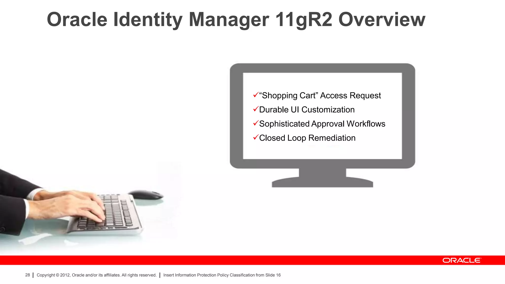 Oracle Identity Manager 11gR2 Overview


                                                                                                                             “Shopping Cart” Access Request
                                                                                                                             Durable UI Customization
                                                                                                                             Sophisticated Approval Workflows
                                                                                                                             Closed Loop Remediation




28   Copyright © 2012, Oracle and/or its affiliates. All rights reserved.   Insert Information Protection Policy Classification from Slide 16
 