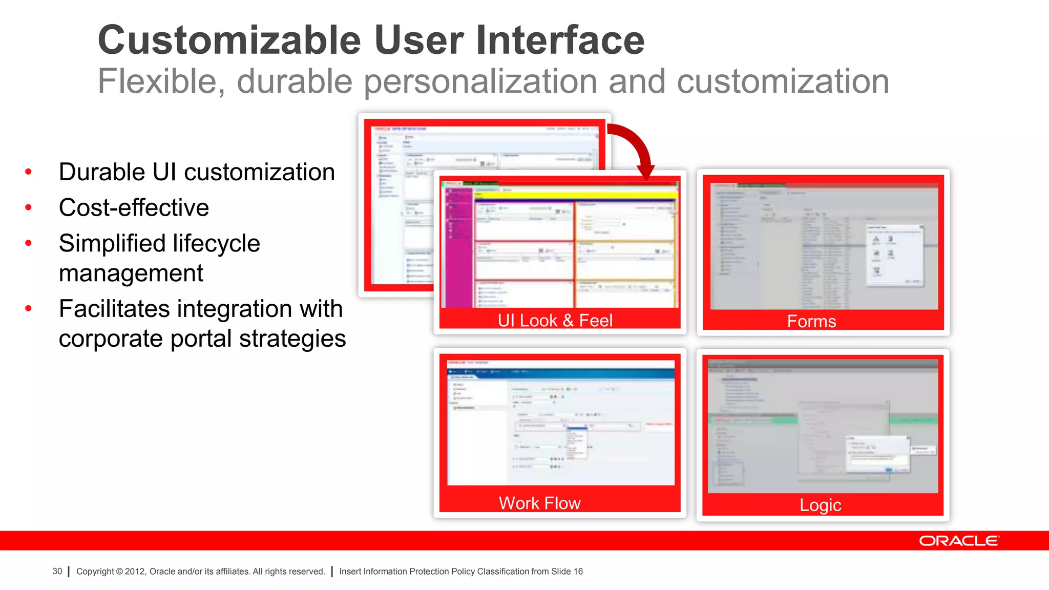 Customizable User Interface
              Flexible, durable personalization and customization

•    Durable UI customization
•    Cost-effective
•    Simplified lifecycle
     management
•    Facilitates integration with                                                                                         UI Look & Feel            Forms
                                                                                                                          UI Look & Feel
     corporate portal strategies




                                                                                                                          Work Flow                  Logic


    30   Copyright © 2012, Oracle and/or its affiliates. All rights reserved.   Insert Information Protection Policy Classification from Slide 16
 