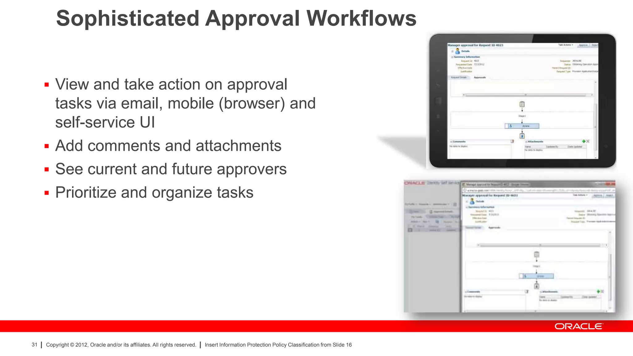 Sophisticated Approval Workflows

      View and take action on approval
       tasks via email, mobile (browser) and
       self-service UI
      Add comments and attachments
      See current and future approvers
      Prioritize and organize tasks




31   Copyright © 2012, Oracle and/or its affiliates. All rights reserved.   Insert Information Protection Policy Classification from Slide 16
 