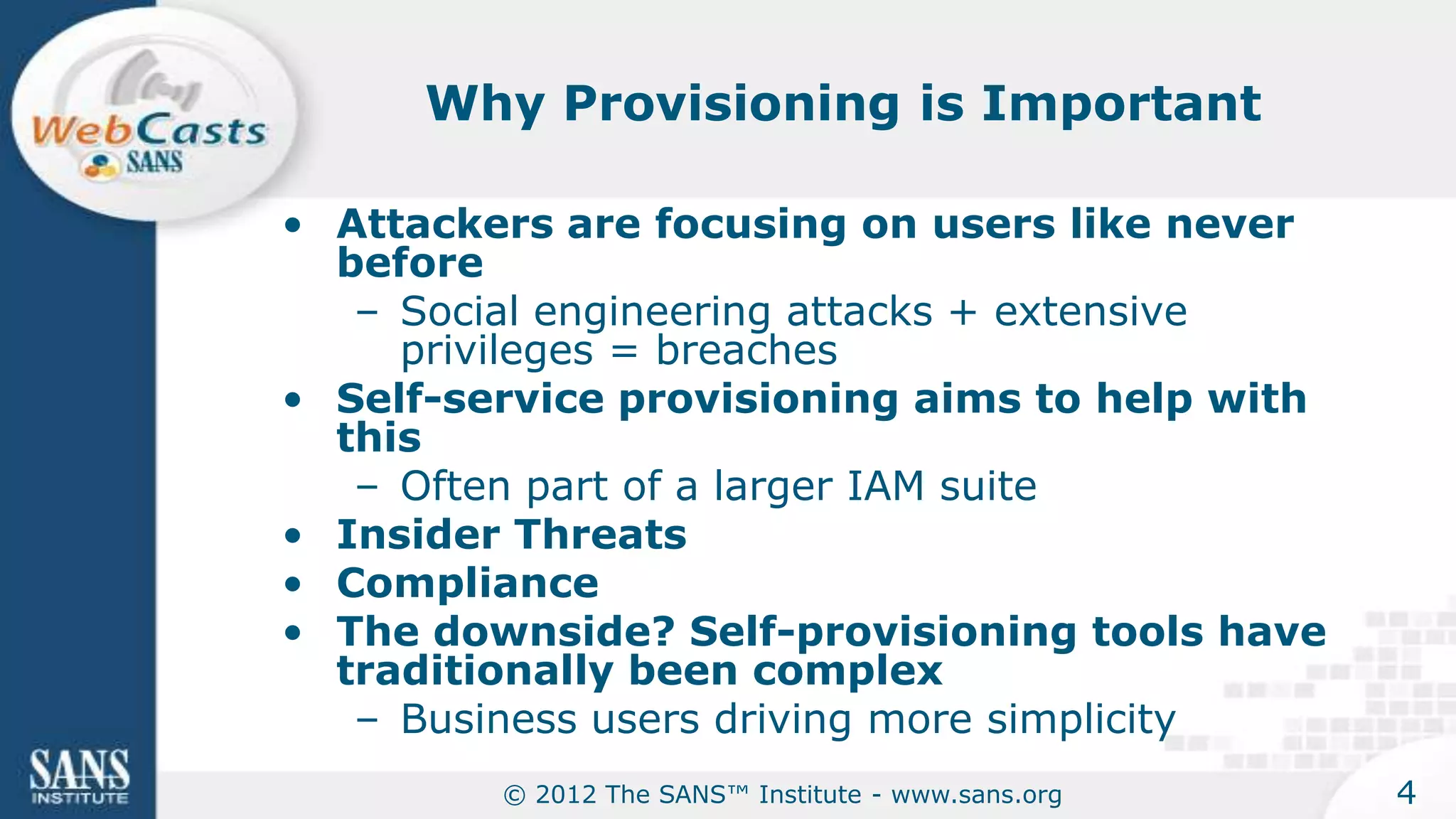 Why Provisioning is Important

• Attackers are focusing on users like never
  before
   – Social engineering attacks + extensive
     privileges = breaches
• Self-service provisioning aims to help with
  this
   – Often part of a larger IAM suite
• Insider Threats
• Compliance
• The downside? Self-provisioning tools have
  traditionally been complex
   – Business users driving more simplicity
         © 2012 The SANS™ Institute - www.sans.org   4
 
