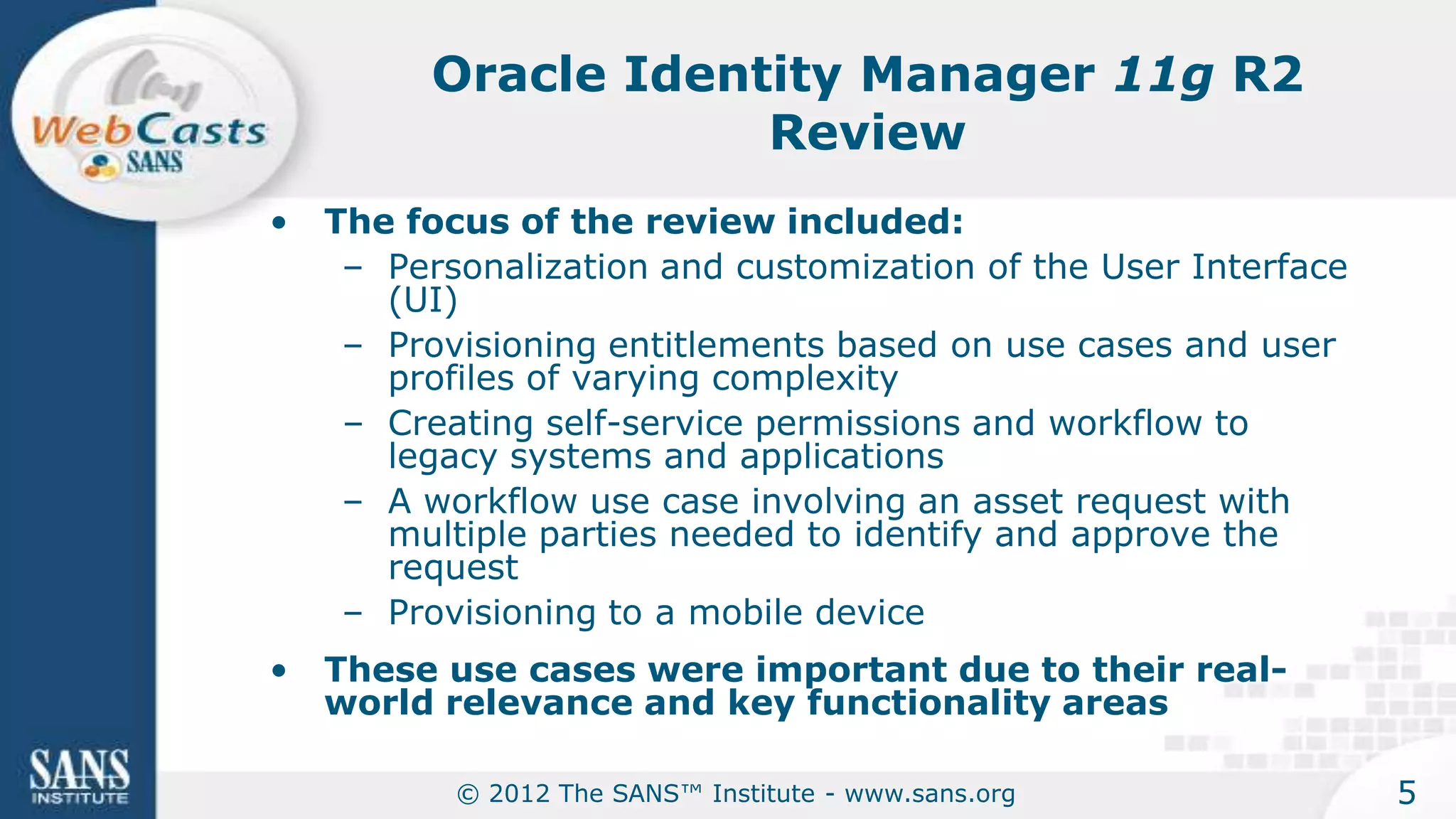 Oracle Identity Manager 11g R2
                      Review
•   The focus of the review included:
     – Personalization and customization of the User Interface
       (UI)
     – Provisioning entitlements based on use cases and user
       profiles of varying complexity
     – Creating self-service permissions and workflow to
       legacy systems and applications
     – A workflow use case involving an asset request with
       multiple parties needed to identify and approve the
       request
     – Provisioning to a mobile device
•   These use cases were important due to their real-
    world relevance and key functionality areas

           © 2012 The SANS™ Institute - www.sans.org             5
 