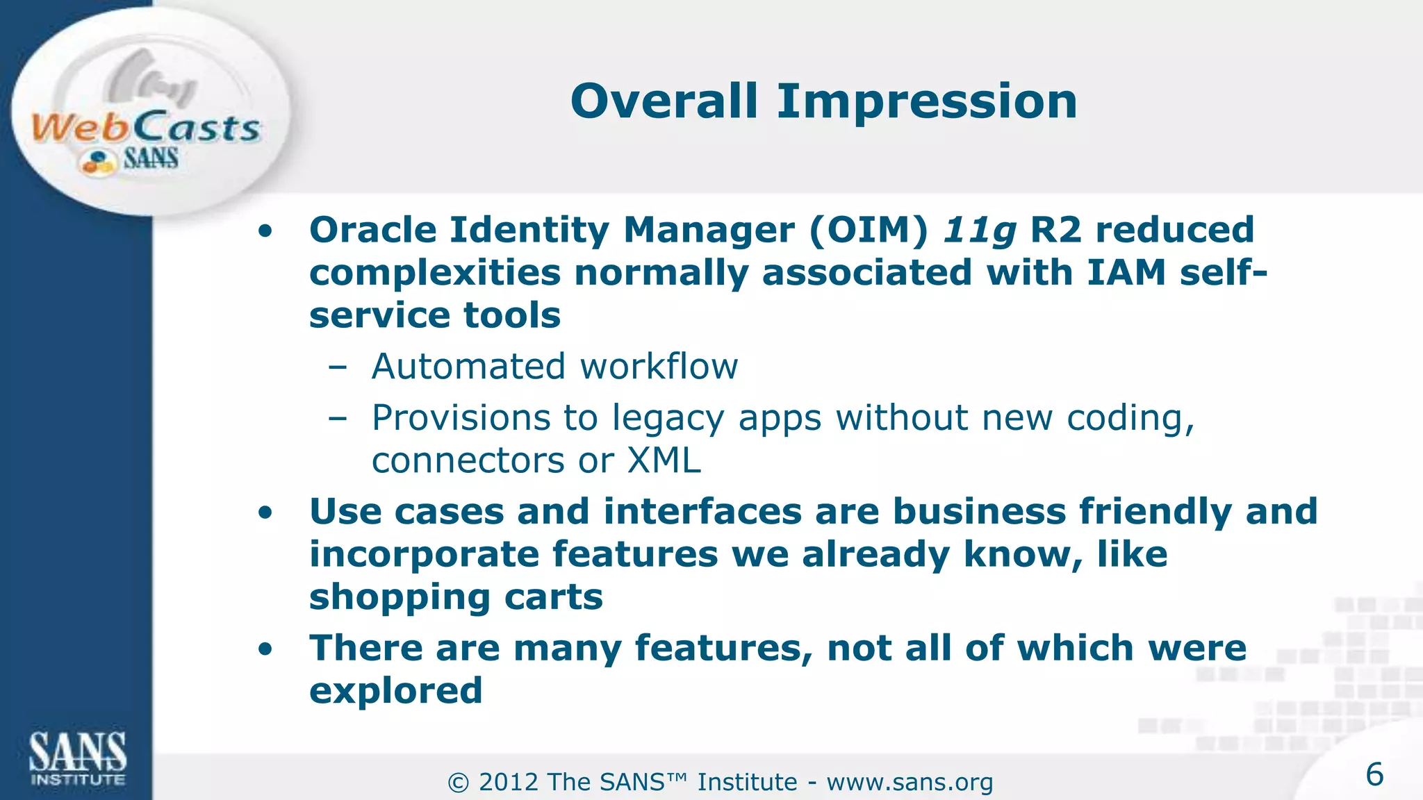 Overall Impression

• Oracle Identity Manager (OIM) 11g R2 reduced
  complexities normally associated with IAM self-
  service tools
   – Automated workflow
   – Provisions to legacy apps without new coding,
     connectors or XML
• Use cases and interfaces are business friendly and
  incorporate features we already know, like
  shopping carts
• There are many features, not all of which were
  explored

         © 2012 The SANS™ Institute - www.sans.org     6
 