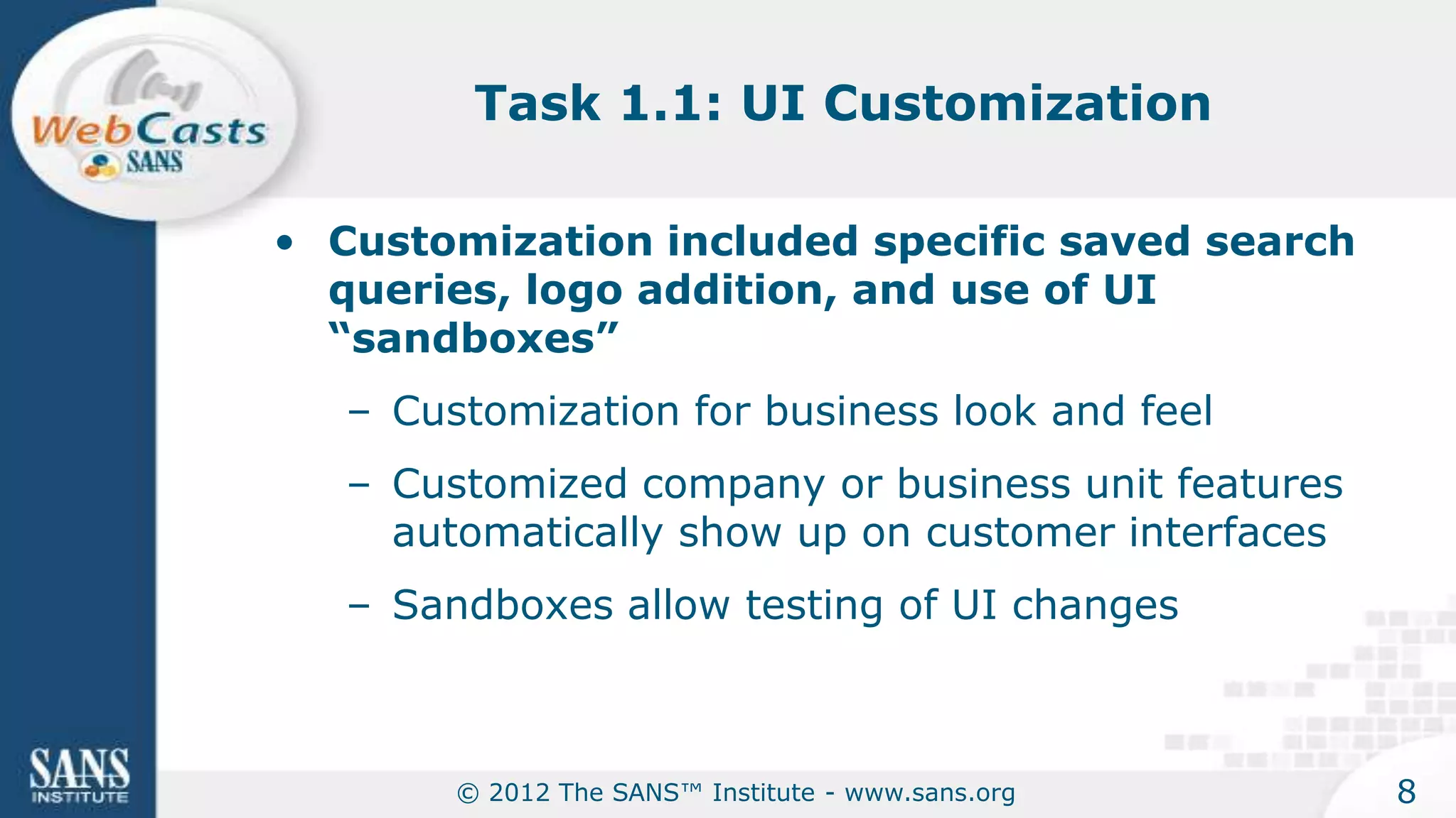 Task 1.1: UI Customization

• Customization included specific saved search
  queries, logo addition, and use of UI
  “sandboxes”
   – Customization for business look and feel
   – Customized company or business unit features
     automatically show up on customer interfaces
   – Sandboxes allow testing of UI changes



        © 2012 The SANS™ Institute - www.sans.org   8
 