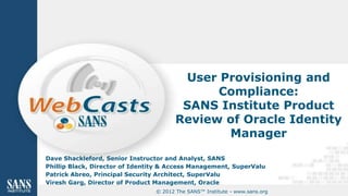 User Provisioning and
                                              Compliance:
                                         SANS Institute Product
                                        Review of Oracle Identity
                                               Manager

Dave Shackleford, Senior Instructor and Analyst, SANS
Phillip Black, Director of Identity & Access Management, SuperValu
Patrick Abreo, Principal Security Architect, SuperValu
Viresh Garg, Director of Product Management, Oracle
                                 © 2012 The SANS™ Institute - www.sans.org
 