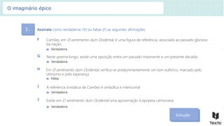 1. Assinala como verdadeiras (V) ou falsas (F) as seguintes afirmações.
Solução
Camões, em O sentimento dum Ocidental, é uma figura de referência, associada ao passado glorioso
da nação.
F
Verdadeira
Neste poema longo, existe uma oposição entre um passado imponente e um presente decaído.
G
Verdadeira
Em O sentimento dum Ocidental, verifica-se predominantemente um tom eufórico, marcado pelo
otimismo e pela esperança.
H
Falsa
A referência à estátua de Camões é simbólica e intencional.
I
Verdadeira
Existe em O sentimento dum Ocidental uma aproximação à epopeia camoniana.
J
Verdadeira
O imaginário épico
 
