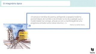 «A estrutura narrativa do poema, perfazendo a epopeia moderna
possível depois de Camões e da entrada na era da suspeição que a
modernidade traz consigo, articula-se com a manifestação de uma
progressiva entrada numa Lisboa noturna […].»
Helena Carvalhão Buescu
O imaginário épico
 