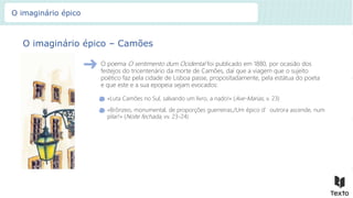O imaginário épico – Camões
O poema O sentimento dum Ocidental foi publicado em 1880, por ocasião dos
festejos do tricentenário da morte de Camões, daí que a viagem que o sujeito
poético faz pela cidade de Lisboa passe, propositadamente, pela estátua do poeta
e que este e a sua epopeia sejam evocados:
«Luta Camões no Sul, salvando um livro, a nado!» (Ave-Marias, v. 23)
«Brônzeo, monumental, de proporções guerreiras,/Um épico d’outrora ascende, num
pilar!» (Noite fechada, vv. 23-24)
O imaginário épico
 
