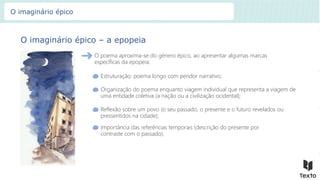 O imaginário épico – a epopeia
O poema aproxima-se do género épico, ao apresentar algumas marcas
específicas da epopeia:
Estruturação: poema longo com pendor narrativo;
Organização do poema enquanto viagem individual que representa a viagem de
uma entidade coletiva (a nação ou a civilização ocidental);
Reflexão sobre um povo (o seu passado, o presente e o futuro revelados ou
pressentidos na cidade);
Importância das referências temporais (descrição do presente por
contraste com o passado).
O imaginário épico
 