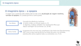 O imaginário épico – a epopeia
A viagem que o poeta faz pela cidade pode ser lida como atualização da viagem marítima,
narrada na epopeia Os Lusíadas (primeira e última parte).
Ave-Marias
Evocação de referências marítimas:
«E evoco, então, as crónicas navais» (v. 21)
«E algumas, à cabeça, embalam nas canastras/Os filhos que
depois naufragam nas tormentas» (vv. 39-40)
Surgimento de uma nova raça, semelhante à dos heróis dos Descobrimentos:
«Ah! Como a raça ruiva do porvir,/E as frotas dos avós, e os nómadas
ardentes,/Nós vamos explorar todos os continentes» (vv. 21-23)
Horas mortas
O imaginário épico
 