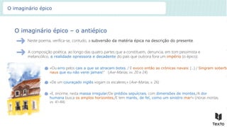 O imaginário épico – o antiépico
Neste poema, verifica-se, contudo, a subversão da matéria épica na descrição do presente.
«Ou erro pelos cais a que se atracam botes. / E evoco então as crónicas navais: […] / Singram soberba
naus que eu não verei jamais!” (Ave-Marias, vv. 20 e 24)
A composição poética, ao longo das quatro partes que a constituem, denuncia, em tom pessimista e
melancólico, a realidade opressora e decadente do país que outrora fora um império (o épico):
«De um couraçado inglês vogam os escaleres;» (Ave-Marias, v. 26)
«E, enorme, nesta massa irregular/De prédios sepulcrais, com dimensões de montes,/A dor
humana busca os amplos horizontes,/E tem marés, de fel, como um sinistro mar!» (Horas mortas,
vv. 41-44)
O imaginário épico
 