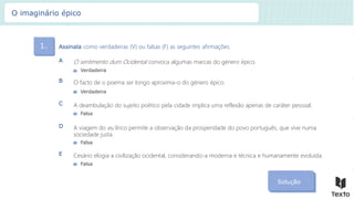 1. Assinala como verdadeiras (V) ou falsas (F) as seguintes afirmações.
Solução
O sentimento dum Ocidental convoca algumas marcas do género épico.
A
O facto de o poema ser longo aproxima-o do género épico.
B
A deambulação do sujeito poético pela cidade implica uma reflexão apenas de caráter pessoal.
C
A viagem do eu lírico permite a observação da prosperidade do povo português, que vive numa
sociedade justa.
D
Verdadeira
Verdadeira
Falsa
Falsa
Cesário elogia a civilização ocidental, considerando-a moderna e técnica e humanamente evoluída.
E
Falsa
O imaginário épico
 