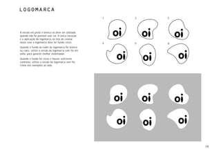 logomarca
                                                     1   2   3




A versão em preto e branco só deve ser utilizada
quando não for possível usar cor. A única exceção
é a aplicação da logomarca na tela do celular,
neste caso a logomarca deve ter fundo cinza.         4   5   6
Quando o fundo ao redor da logomarca for branco
ou claro, utilize a versão da logomarca com fio em
volta, para garantir melhor visibilidade.
Quando o fundo for cinza e houver suficiente
contraste, utilize a versão da logomarca sem fio.
Como nos exemplos ao lado.




                                                                 10
 