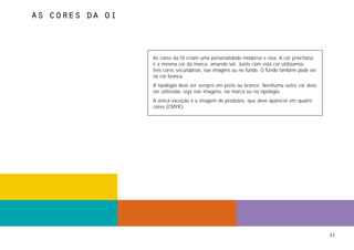 as cores da oi



                 As cores da Oi criam uma personalidade moderna e viva. A cor prioritária
                 é a mesma cor da marca: amarelo sol. Junto com esta cor utilizamos
                 três cores secundárias, nas imagens ou no fundo. O fundo também pode ser
                 na cor branca.
                 A tipologia deve ser sempre em preto ou branco. Nenhuma outra cor deve
                 ser utilizada, seja nas imagens, na marca ou na tipologia.
                 A única exceção é a imagem de produtos, que deve aparecer em quatro
                 cores (CMYK).




                                                                                            22
 