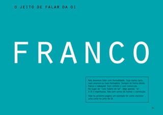 o jeito de falar da oi




franco
                         Nós devemos falar sem formalidade. Seja numa carta,
                         num anúncio ou num formulário. Sempre de forma direta,
                         franca e coloquial. Sem enfeite e com convicção.
                         No lugar de “caro fulano de tal”, diga apenas “oi”.
                         A Oi é espirituosa, fala com senso de humor e convicção.
                         Veja na próxima página um exemplo de como escrever
                         uma carta no jeito da Oi.


                                                                                    31
 