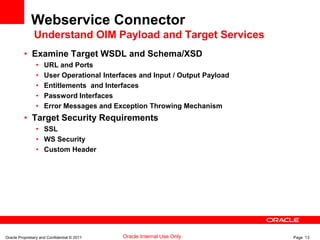 Oracle Proprietary and Confidential © 2011 Page 13Oracle Internal Use Only
Webservice Connector
Understand OIM Payload and Target Services
• Examine Target WSDL and Schema/XSD
• URL and Ports
• User Operational Interfaces and Input / Output Payload
• Entitlements and Interfaces
• Password Interfaces
• Error Messages and Exception Throwing Mechanism
• Target Security Requirements
• SSL
• WS Security
• Custom Header
 