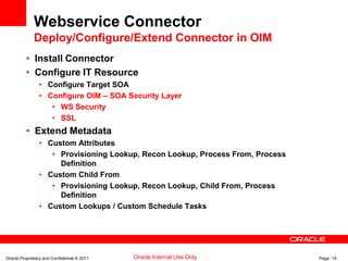 Oracle Proprietary and Confidential © 2011 Page 14Oracle Internal Use Only
Webservice Connector
Deploy/Configure/Extend Connector in OIM
• Install Connector
• Configure IT Resource
• Configure Target SOA
• Configure OIM – SOA Security Layer
• WS Security
• SSL
• Extend Metadata
• Custom Attributes
• Provisioning Lookup, Recon Lookup, Process From, Process
Definition
• Custom Child From
• Provisioning Lookup, Recon Lookup, Child From, Process
Definition
• Custom Lookups / Custom Schedule Tasks
 