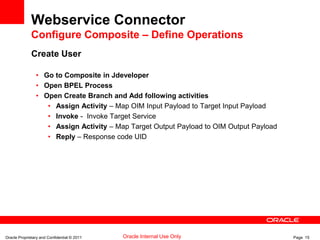 Oracle Proprietary and Confidential © 2011 Page 15Oracle Internal Use Only
Webservice Connector
Configure Composite – Define Operations
Create User
• Go to Composite in Jdeveloper
• Open BPEL Process
• Open Create Branch and Add following activities
• Assign Activity – Map OIM Input Payload to Target Input Payload
• Invoke - Invoke Target Service
• Assign Activity – Map Target Output Payload to OIM Output Payload
• Reply – Response code UID
 