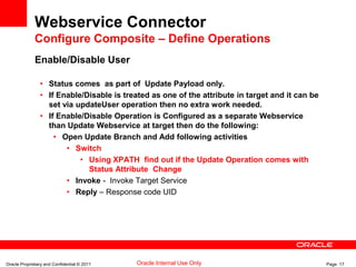 Oracle Proprietary and Confidential © 2011 Page 17Oracle Internal Use Only
Webservice Connector
Configure Composite – Define Operations
Enable/Disable User
• Status comes as part of Update Payload only.
• If Enable/Disable is treated as one of the attribute in target and it can be
set via updateUser operation then no extra work needed.
• If Enable/Disable Operation is Configured as a separate Webservice
than Update Webservice at target then do the following:
• Open Update Branch and Add following activities
• Switch
• Using XPATH find out if the Update Operation comes with
Status Attribute Change
• Invoke - Invoke Target Service
• Reply – Response code UID
 