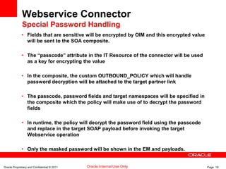 Oracle Proprietary and Confidential © 2011 Page 19Oracle Internal Use Only
Webservice Connector
Special Password Handling
• Fields that are sensitive will be encrypted by OIM and this encrypted value
will be sent to the SOA composite.
• The “passcode” attribute in the IT Resource of the connector will be used
as a key for encrypting the value
• In the composite, the custom OUTBOUND_POLICY which will handle
password decryption will be attached to the target partner link
• The passcode, password fields and target namespaces will be specified in
the composite which the policy will make use of to decrypt the password
fields
• In runtime, the policy will decrypt the password field using the passcode
and replace in the target SOAP payload before invoking the target
Webservice operation
• Only the masked password will be shown in the EM and payloads.
 