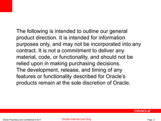 Oracle Proprietary and Confidential © 2011 Page 2Oracle Internal Use Only
The following is intended to outline our general
product direction. It is intended for information
purposes only, and may not be incorporated into any
contract. It is not a commitment to deliver any
material, code, or functionality, and should not be
relied upon in making purchasing decisions.
The development, release, and timing of any
features or functionality described for Oracle’s
products remain at the sole discretion of Oracle.
 