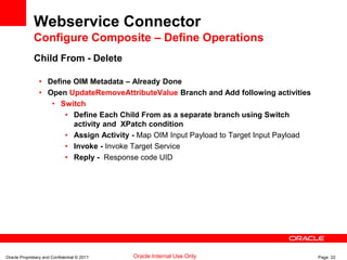 Oracle Proprietary and Confidential © 2011 Page 22Oracle Internal Use Only
Webservice Connector
Configure Composite – Define Operations
Child From - Delete
• Define OIM Metadata – Already Done
• Open UpdateRemoveAttributeValue Branch and Add following activities
• Switch
• Define Each Child From as a separate branch using Switch
activity and XPatch condition
• Assign Activity - Map OIM Input Payload to Target Input Payload
• Invoke - Invoke Target Service
• Reply - Response code UID
 