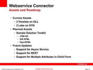 Oracle Proprietary and Confidential © 2011 Page 27Oracle Internal Use Only
Webservice Connector
Assets and Roadmap
• Current Assets
• 3 Viewlets on OLL
• 2 Labs on OTN
• Planned Assets
• Sample Solution Toolkit
• CRM OD
• OW SPML
• OpenSPML
• Future Updates
• Support for Async Service
• Support for REST
• Support for Multiple Attributes in Child Form
 