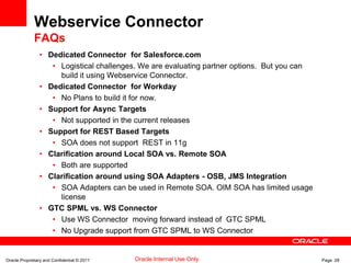 Oracle Proprietary and Confidential © 2011 Page 28Oracle Internal Use Only
Webservice Connector
FAQs
• Dedicated Connector for Salesforce.com
• Logistical challenges. We are evaluating partner options. But you can
build it using Webservice Connector.
• Dedicated Connector for Workday
• No Plans to build it for now.
• Support for Async Targets
• Not supported in the current releases
• Support for REST Based Targets
• SOA does not support REST in 11g
• Clarification around Local SOA vs. Remote SOA
• Both are supported
• Clarification around using SOA Adapters - OSB, JMS Integration
• SOA Adapters can be used in Remote SOA. OIM SOA has limited usage
license
• GTC SPML vs. WS Connector
• Use WS Connector moving forward instead of GTC SPML
• No Upgrade support from GTC SPML to WS Connector
 
