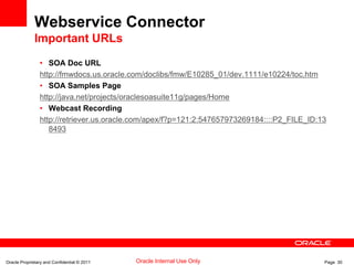 Oracle Proprietary and Confidential © 2011 Page 30Oracle Internal Use Only
Webservice Connector
Important URLs
• SOA Doc URL
http://fmwdocs.us.oracle.com/doclibs/fmw/E10285_01/dev.1111/e10224/toc.htm
• SOA Samples Page
http://java.net/projects/oraclesoasuite11g/pages/Home
• Webcast Recording
http://retriever.us.oracle.com/apex/f?p=121:2:547657973269184::::P2_FILE_ID:13
8493
 
