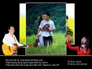 Gió sớm đã về, cùng tiếng hát tiếng cười Thấp thoáng bóng người ngoài đám lúa cất lời Thấy tiếng hát cười là gió sớm đến mời: "Người ơi, đàn đi!" Ô mê ly, mê ly! Ô mê ly, mê ly đời ta! 