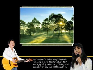 Một chiều mưa ta hát vang "Mưa rơi!" Rồi cùng ta mưa đáp: "Cho tươi đời!" Một ngày nắng ta hát vang: "Nắng tươi!" Đàn cầm tay say sưa hát là nguồn vui 