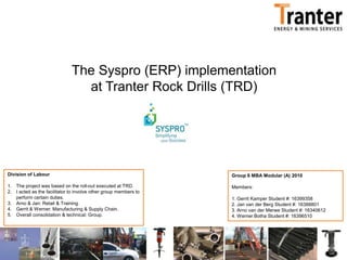 The Syspro (ERP) implementation at Tranter Rock Drills (TRD) Division of Labour The project was based on the roll-out executed at TRD. I acted as the facilitator to involve other group members to perform certain duties. Arno & Jan: Retail & Training. Gerrit & Werner: Manufacturing & Supply Chain. Overall consolidation & technical: Group. Group 6 MBA Modular (A) 2010Members:1. Gerrit Kamper Student #: 163993582. Jan van der Berg Student #: 163888013. Arno van der Merwe Student #: 163406124. Werner Botha Student #: 16396510 