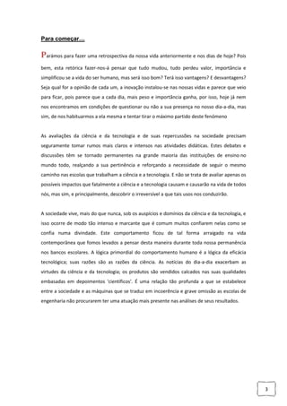 3
Para começar…
Parámos para fazer uma retrospectiva da nossa vida anteriormente e nos dias de hoje? Pois
bem, esta retórica fazer-nos-á pensar que tudo mudou, tudo perdeu valor, importância e
simplificou se a vida do ser humano, mas será isso bom? Terá isso vantagens? E desvantagens?
Seja qual for a opinião de cada um, a inovação instalou-se nas nossas vidas e parece que veio
para ficar, pois parece que a cada dia, mais peso e importância ganha, por isso, hoje já nem
nos encontramos em condições de questionar ou não a sua presença no nosso dia-a-dia, mas
sim, de nos habituarmos a ela mesma e tentar tirar o máximo partido deste fenómeno
As avaliações da ciência e da tecnologia e de suas repercussões na sociedade precisam
seguramente tomar rumos mais claros e intensos nas atividades didáticas. Estes debates e
discussões têm se tornado permanentes na grande maioria das instituições de ensino no
mundo todo, realçando a sua pertinência e reforçando a necessidade de seguir o mesmo
caminho nas escolas que trabalham a ciência e a tecnologia. E não se trata de avaliar apenas os
possíveis impactos que fatalmente a ciência e a tecnologia causam e causarão na vida de todos
nós, mas sim, e principalmente, descobrir o irreversível a que tais usos nos conduzirão.
A sociedade vive, mais do que nunca, sob os auspícios e domínios da ciência e da tecnologia, e
isso ocorre de modo tão intenso e marcante que é comum muitos confiarem nelas como se
confia numa divindade. Este comportamento ficou de tal forma arraigado na vida
contemporânea que fomos levados a pensar desta maneira durante toda nossa permanência
nos bancos escolares. A lógica primordial do comportamento humano é a lógica da eficácia
tecnológica; suas razões são as razões da ciência. As notícias do dia-a-dia exacerbam as
virtudes da ciência e da tecnologia; os produtos são vendidos calcados nas suas qualidades
embasadas em depoimentos 'científicos'. É uma relação tão profunda a que se estabelece
entre a sociedade e as máquinas que se traduz em incoerência e grave omissão as escolas de
engenharia não procurarem ter uma atuação mais presente nas análises de seus resultados.
 