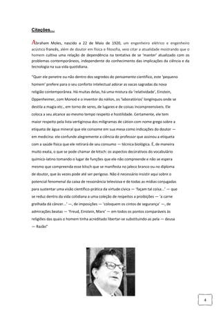4
Citações…
Abraham Moles, nascido a 22 de Maio de 1920, um engenheiro elétrico e engenheiro
acústico francês, além de doutor em física e filosofia, veio citar a atualidade mostrando que o
homem cultiva uma relação de dependência na tentativa de se ‘manter’ atualizado com os
problemas contemporâneos, independente do conhecimento das implicações da ciência e da
tecnologia na sua vida quotidiana.
“Quer ele penetre ou não dentro dos segredos do pensamento científico, este ‘pequeno
homem’ prefere para o seu conforto intelectual adorar as vacas sagradas da nova
religião contemporânea. Há muitas delas, há uma mistura da ‘relatividade’, Einstein,
Oppenheimer, com Monod e o inventor do náilon, os ‘laboratórios’ longínquos onde se
destila a magia etc., em torno de seres, de lugares e de coisas incompreensíveis. Ele
coloca a seu alcance ao mesmo tempo respeito e hostilidade. Certamente, ele tem
maior respeito pela lista vertiginosa dos miligramas de cátion com nome grego sobre a
etiqueta de água mineral que ele consome em sua mesa como indicações do doutor —
em medicina: ele confunde alegremente a ciência do professor que assinou a etiqueta
com a saúde física que ele retirará de seu consumo — técnica biológica. É, de maneira
muito exata, o que se pode chamar de kitsch: os aspectos decorativos do vocabulário
químico-latino tomando o lugar de funções que ele não compreende e não se espera
mesmo que compreenda esse kitsch que se manifesta no jaleco branco ou no diploma
de doutor, que às vezes pode até ser perigoso. Não é necessário insistir aqui sobre o
potencial fenomenal da caixa de ressonância televisiva e de todas as mídias conjugadas
para sustentar uma visão científico-prática da virtude cívica — ‘façam tal coisa...’ — que
se reduz dentro da vida cotidiana a uma coleção de respeitos a proibições — ‘a carne
grelhada dá câncer...’ —, de imposições — ‘coloquem os cintos de segurança’ —, de
admirações beatas — ‘Freud, Einstein, Marx’ — em todos os pontos comparáveis às
religiões das quais o homem tinha acreditado libertar-se substituindo-as pela — deusa
— Razão”
 