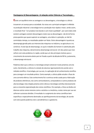 5
Vantagens & Desvantagens: A relação entre Ciência e Tecnologia…
Existe um equilíbrio entre as vantagens e as desvantagens, a tecnologia e a ciência
trouxeram um avanço para a sociedade. Ao nosso ver a principal vantagem é refletida
na produção industrial: a tecnologia torna a produção mais rápida e maior, sendo assim,
o resultado final: “um produto mais barato e com maior qualidade”, por outro lado onde
existem vantagens existem desvantagens neste caso as desvantagens são de tal forma
preocupantes que quase superam as vantagens, uma delas é a poluição, se não for
controlada a tempo, os ressoltados podem ser fatais. Outra desvantagem é quanto ao
desemprego gerado pelo uso intensivo das máquinas na indústria, na agricultura e no
comércio. A este tipo de desemprego, no qual o trabalho do homem é substituído pelo
trabalho das máquinas, denominamos desemprego estrutural. Um dos países que mais
sofrem com este problema é o Japão, sendo que um dos principais motivos para o
crescimento da economia deste país ter freado a partir da década de 90 foi, justamente,
o desemprego estrutural.
Podemos dizer que a ciência e a tecnologia sempre estiveram muito próximas uma da
outra. Geralmente, a ciência é o estudo da natureza rigorosamente de acordo com o
método científico. A tecnologia, por sua vez, é a aplicação de tal conhecimento científico
para conseguir um resultado prático. Como exemplo, a ciência pôde estudar o fluxo de
uma corrente elétrica. Este conhecimento foi e continua sendo usado para a fabricação
de produtos eletrônicos, tais como semicondutores, computadores e outros produtos de
alta tecnologia. Esta relação próxima entre ciência e tecnologia contribui decisivamente
para a crescente especialização dos ramos científicos. Por exemplo, a física se dividiu em
diversos outros ramos menores como a acústica e a mecânica, e estes ramos por sua vez
sofreram sucessivas divisões. O resultado é o surgimento de ramos científicos bem
específicos e especialmente destinados ao aperfeiçoamento da tecnologia, de acordo
com este quesito podemos citar a aerodinâmica e a geotecnia.
 