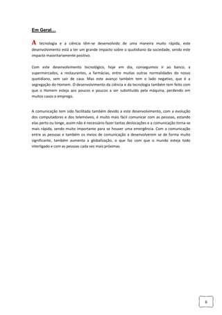 6
Em Geral…
A tecnologia e a ciência têm-se desenvolvido de uma maneira muito rápida, este
desenvolvimento está a ter um grande impacto sobre o quotidiano da sociedade, sendo este
impacto maioritariamente positivo.
Com este desenvolvimento tecnológico, hoje em dia, conseguimos ir ao banco, a
supermercados, a restaurantes, a farmácias, entre muitas outras normalidades do nosso
quotidiano, sem sair de casa. Mas este avanço também tem o lado negativo, que é a
segregação do Homem. O desenvolvimento da ciência e da tecnologia também tem feito com
que o Homem esteja aos poucos e poucos a ser substituído pela máquina, perdendo em
muitos casos o emprego.
A comunicação tem sido facilitada também devido a este desenvolvimento, com a evolução
dos computadores e dos telemóveis, é muito mais fácil comunicar com as pessoas, estando
elas perto ou longe, assim não é necessário fazer tantas deslocações e a comunicação torna-se
mais rápida, sendo muito importante para se houver uma emergência. Com a comunicação
entre as pessoas e também os meios de comunicação a desenvolverem se de forma muito
significante, também aumenta a globalização, o que faz com que o mundo esteja todo
interligado e com as pessoas cada vez mais próximas.
 