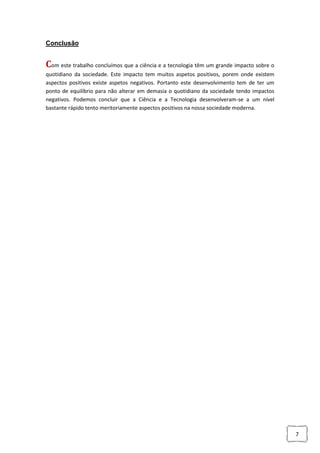 7
Conclusão
Com este trabalho concluímos que a ciência e a tecnologia têm um grande impacto sobre o
quotidiano da sociedade. Este impacto tem muitos aspetos positivos, porem onde existem
aspectos positivos existe aspetos negativos. Portanto este desenvolvimento tem de ter um
ponto de equilíbrio para não alterar em demasia o quotidiano da sociedade tendo impactos
negativos. Podemos concluir que a Ciência e a Tecnologia desenvolveram-se a um nível
bastante rápido tento meritoriamente aspectos positivos na nossa sociedade moderna.
 