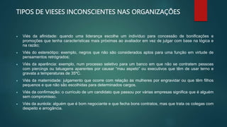 TIPOS DE VIESES INCONSCIENTES NAS ORGANIZAÇÕES
 Viés da afinidade: quando uma liderança escolhe um indivíduo para concessão de bonificações e
promoções que tenha características mais próximas ao avaliador em vez de julgar com base na lógica e
na razão;
 Viés do estereótipo: exemplo, negros que não são considerados aptos para uma função em virtude de
pensamentos retrógrados;
 Viés da aparência: exemplo, num processo seletivo para um banco em que não se contratem pessoas
com piercings ou tatuagens aparentes por causar “mau aspeto” ou executivos que têm de usar terno e
gravata a temperaturas de 35ºC.
 Viés da maternidade: julgamento que ocorre com relação às mulheres por engravidar ou que têm filhos
pequenos e que não são escolhidas para determinados cargos.
 Viés da confirmação: o currículo de um candidato que passou por várias empresas significa que é alguém
sem compromisso.
 Viés da auréola: alguém que é bom negociante e que fecha bons contratos, mas que trata os colegas com
despeito e arrogância.
 