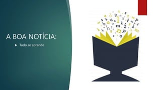 A BOA NOTÍCIA:
 Tudo se aprende
 