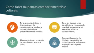 Como fazer mudanças comportamentais e
culturais
Ter a gerência de topo e
líderes cientes da
necessidade de mudança
cultural, alinhados e
preparados nesse sentido;
Deve ser traçada uma
estratégia de comunicação
massiva, ao ponto de ser
exaustiva, entre os
colaboradores;
Abordar os temas por meio
de um discurso aberto e
claro;
Compartilhamento de
histórias e experiências
como forma de estimular a
aceitação e o respeito
mútuo.
 